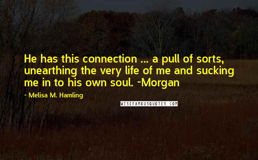 Melisa M. Hamling Quotes: He has this connection ... a pull of sorts, unearthing the very life of me and sucking me in to his own soul. -Morgan