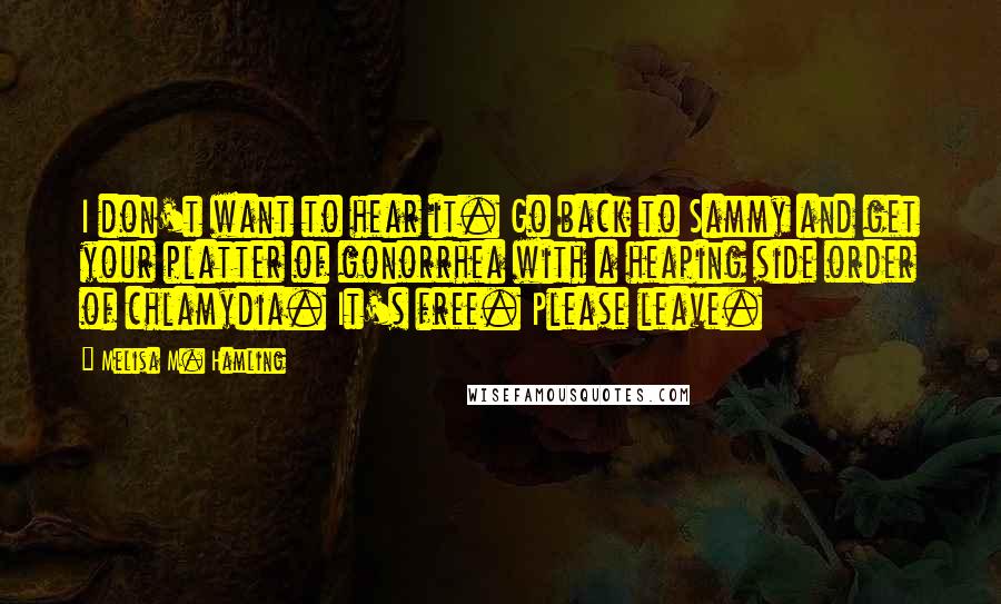 Melisa M. Hamling Quotes: I don't want to hear it. Go back to Sammy and get your platter of gonorrhea with a heaping side order of chlamydia. It's free. Please leave.