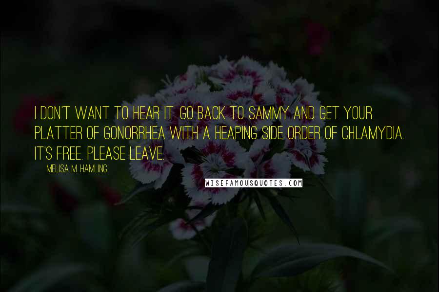 Melisa M. Hamling Quotes: I don't want to hear it. Go back to Sammy and get your platter of gonorrhea with a heaping side order of chlamydia. It's free. Please leave.