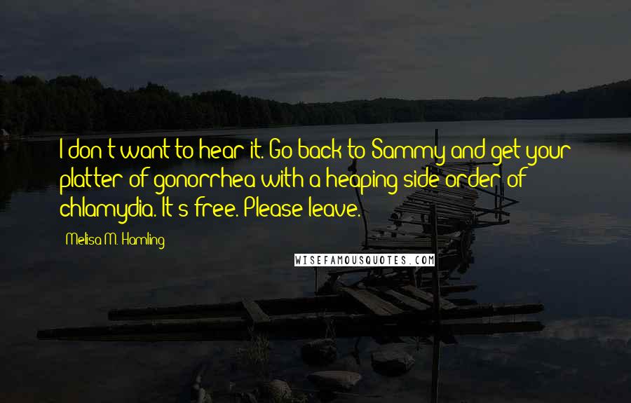 Melisa M. Hamling Quotes: I don't want to hear it. Go back to Sammy and get your platter of gonorrhea with a heaping side order of chlamydia. It's free. Please leave.