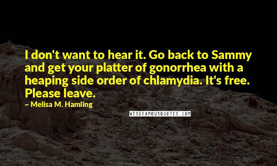 Melisa M. Hamling Quotes: I don't want to hear it. Go back to Sammy and get your platter of gonorrhea with a heaping side order of chlamydia. It's free. Please leave.