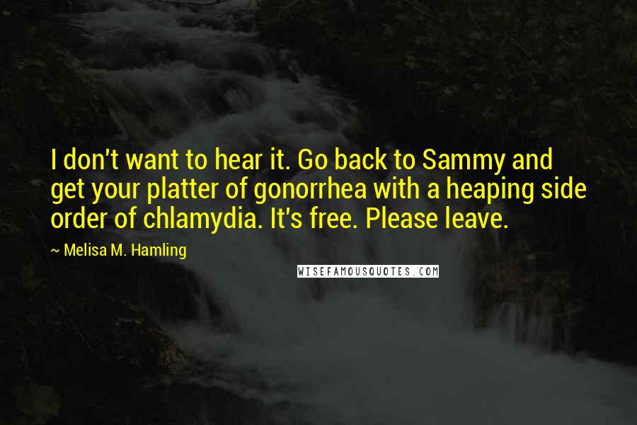 Melisa M. Hamling Quotes: I don't want to hear it. Go back to Sammy and get your platter of gonorrhea with a heaping side order of chlamydia. It's free. Please leave.