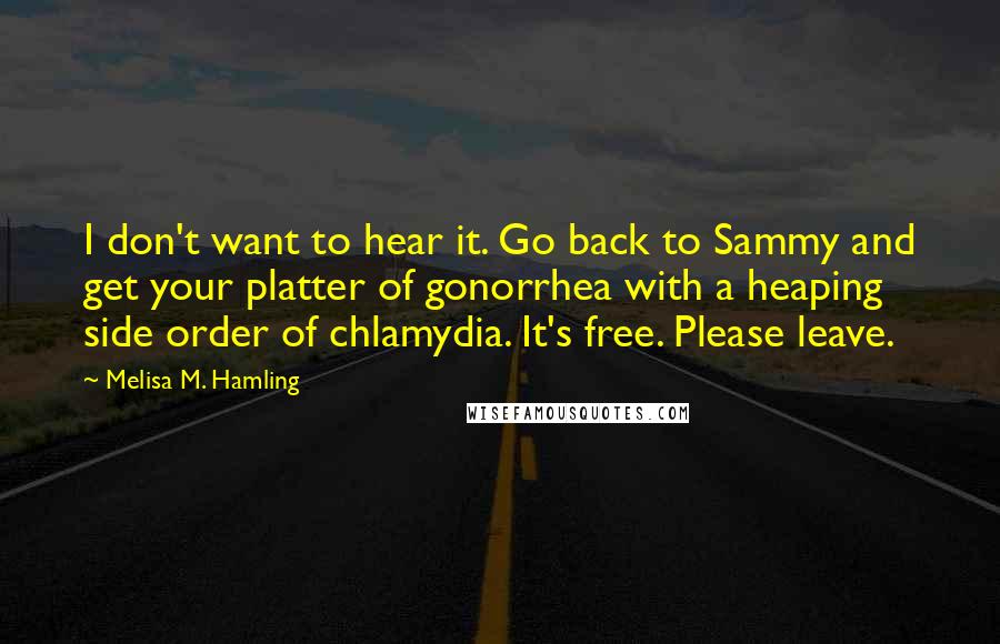 Melisa M. Hamling Quotes: I don't want to hear it. Go back to Sammy and get your platter of gonorrhea with a heaping side order of chlamydia. It's free. Please leave.