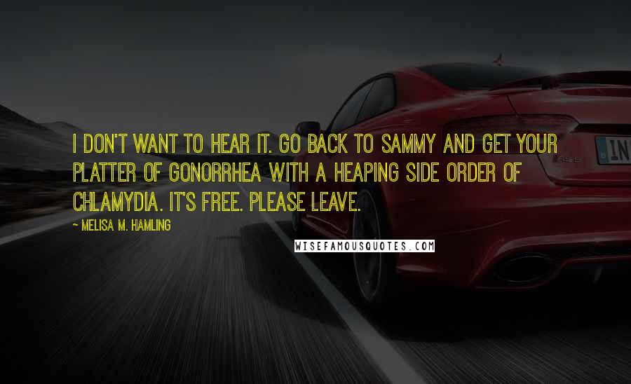 Melisa M. Hamling Quotes: I don't want to hear it. Go back to Sammy and get your platter of gonorrhea with a heaping side order of chlamydia. It's free. Please leave.