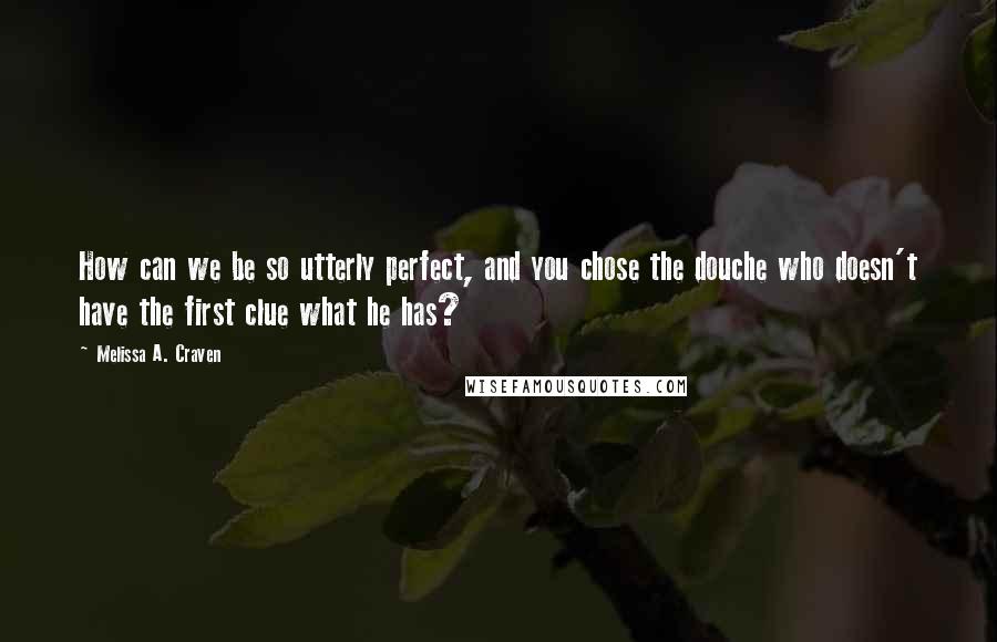 Melissa A. Craven Quotes: How can we be so utterly perfect, and you chose the douche who doesn't have the first clue what he has?