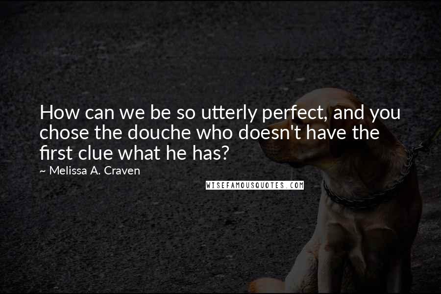 Melissa A. Craven Quotes: How can we be so utterly perfect, and you chose the douche who doesn't have the first clue what he has?