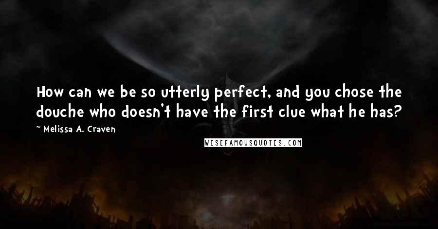 Melissa A. Craven Quotes: How can we be so utterly perfect, and you chose the douche who doesn't have the first clue what he has?