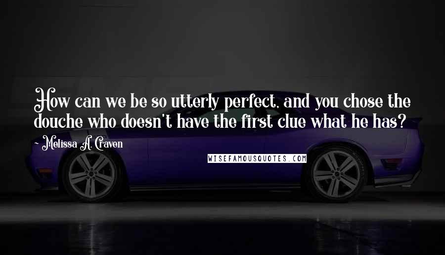 Melissa A. Craven Quotes: How can we be so utterly perfect, and you chose the douche who doesn't have the first clue what he has?