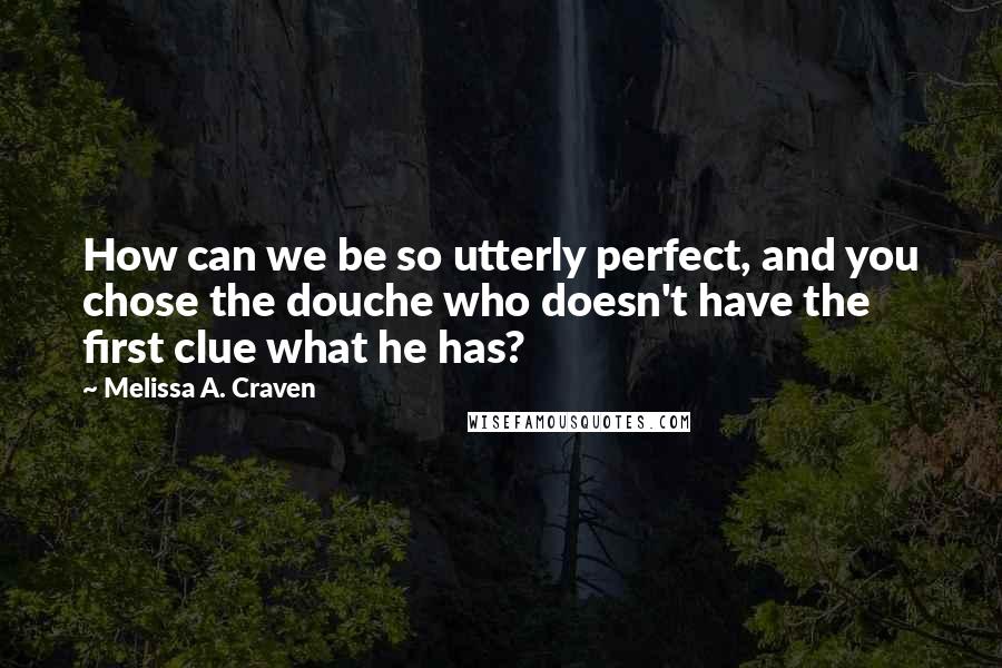 Melissa A. Craven Quotes: How can we be so utterly perfect, and you chose the douche who doesn't have the first clue what he has?