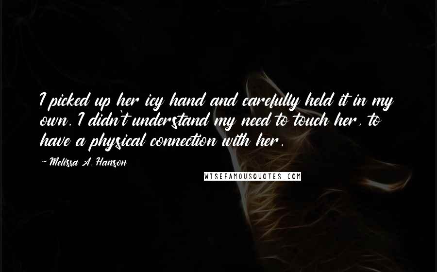Melissa A. Hanson Quotes: I picked up her icy hand and carefully held it in my own. I didn't understand my need to touch her, to have a physical connection with her.