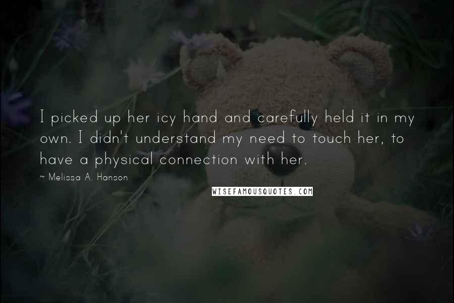 Melissa A. Hanson Quotes: I picked up her icy hand and carefully held it in my own. I didn't understand my need to touch her, to have a physical connection with her.