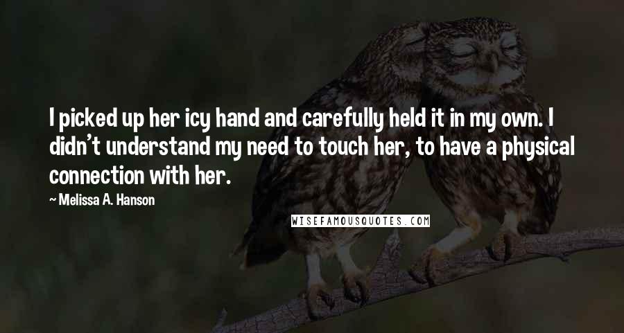 Melissa A. Hanson Quotes: I picked up her icy hand and carefully held it in my own. I didn't understand my need to touch her, to have a physical connection with her.