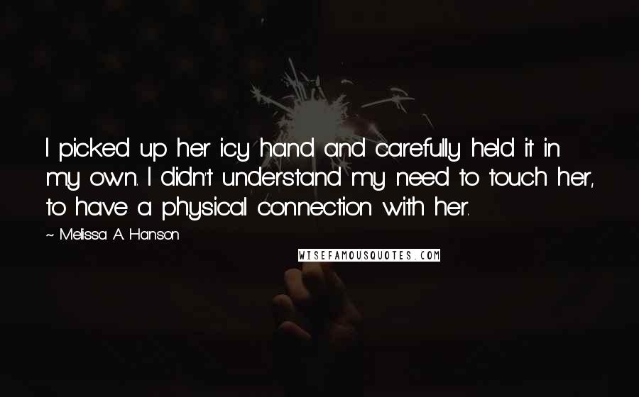 Melissa A. Hanson Quotes: I picked up her icy hand and carefully held it in my own. I didn't understand my need to touch her, to have a physical connection with her.