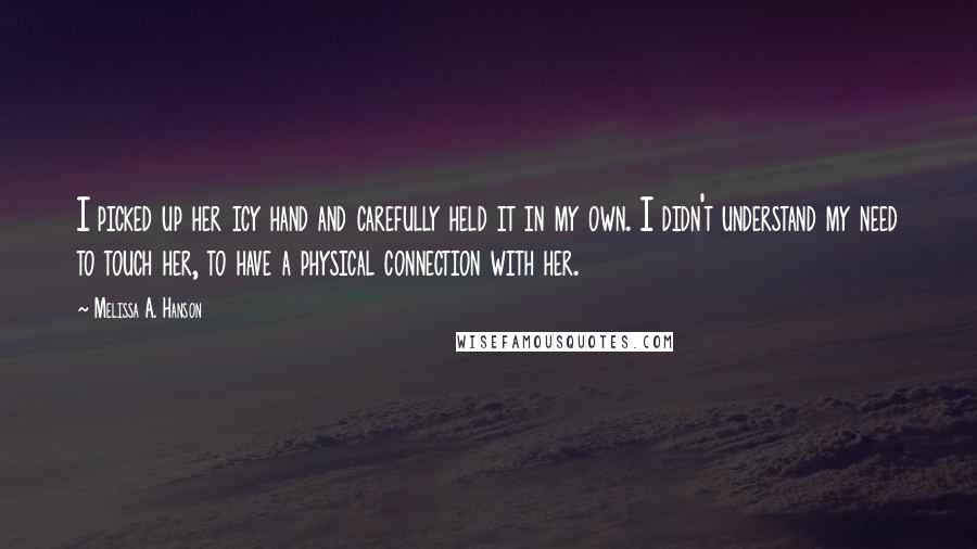 Melissa A. Hanson Quotes: I picked up her icy hand and carefully held it in my own. I didn't understand my need to touch her, to have a physical connection with her.