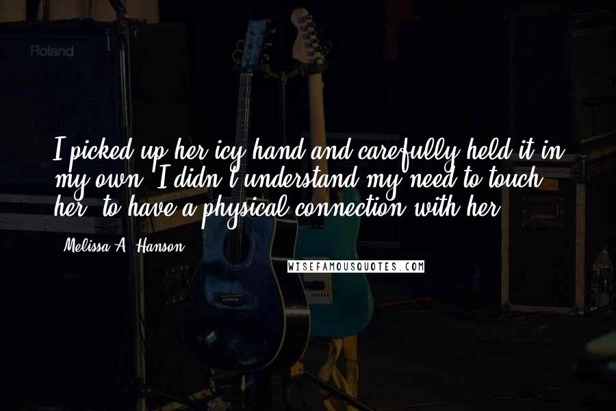 Melissa A. Hanson Quotes: I picked up her icy hand and carefully held it in my own. I didn't understand my need to touch her, to have a physical connection with her.