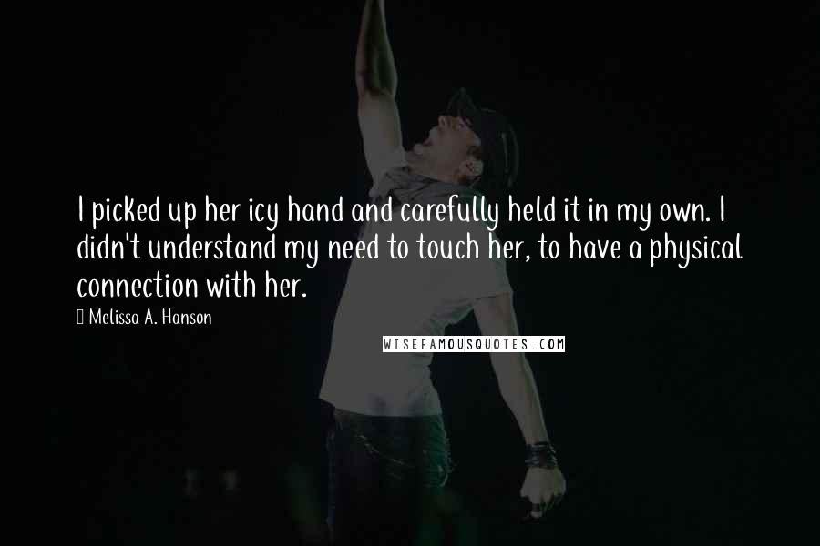 Melissa A. Hanson Quotes: I picked up her icy hand and carefully held it in my own. I didn't understand my need to touch her, to have a physical connection with her.