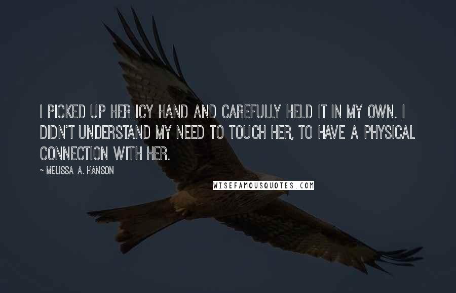 Melissa A. Hanson Quotes: I picked up her icy hand and carefully held it in my own. I didn't understand my need to touch her, to have a physical connection with her.