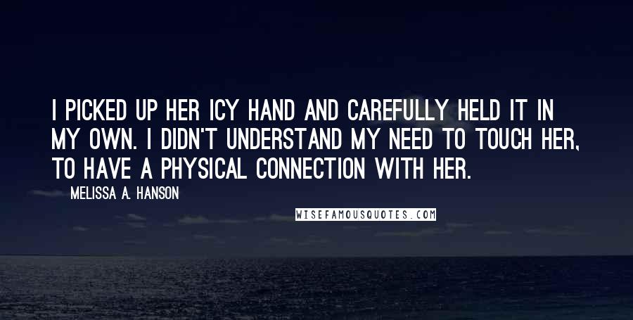 Melissa A. Hanson Quotes: I picked up her icy hand and carefully held it in my own. I didn't understand my need to touch her, to have a physical connection with her.