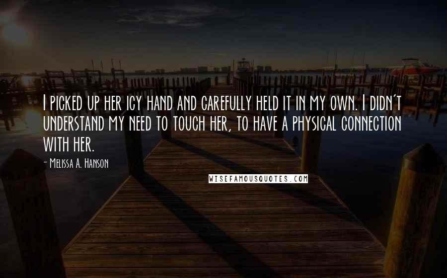 Melissa A. Hanson Quotes: I picked up her icy hand and carefully held it in my own. I didn't understand my need to touch her, to have a physical connection with her.