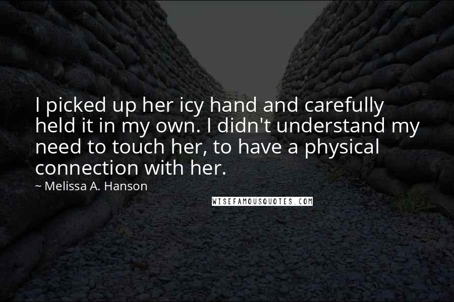 Melissa A. Hanson Quotes: I picked up her icy hand and carefully held it in my own. I didn't understand my need to touch her, to have a physical connection with her.