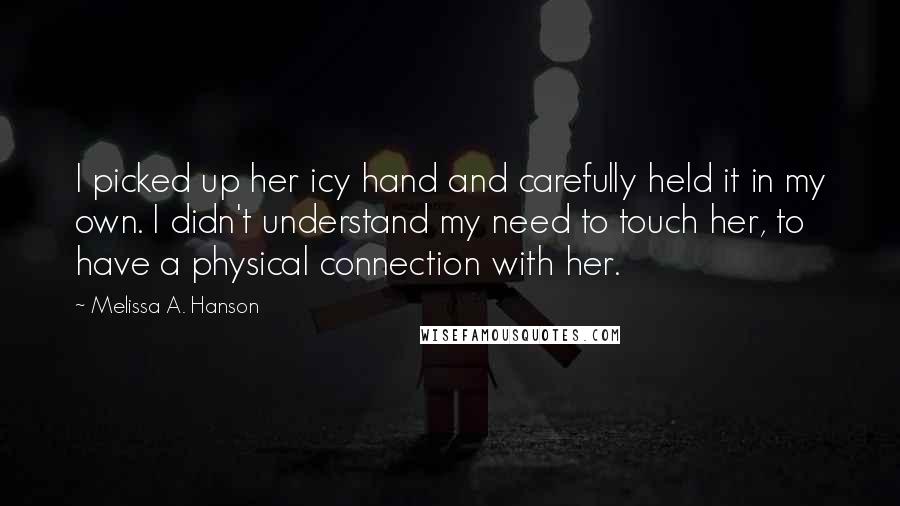 Melissa A. Hanson Quotes: I picked up her icy hand and carefully held it in my own. I didn't understand my need to touch her, to have a physical connection with her.