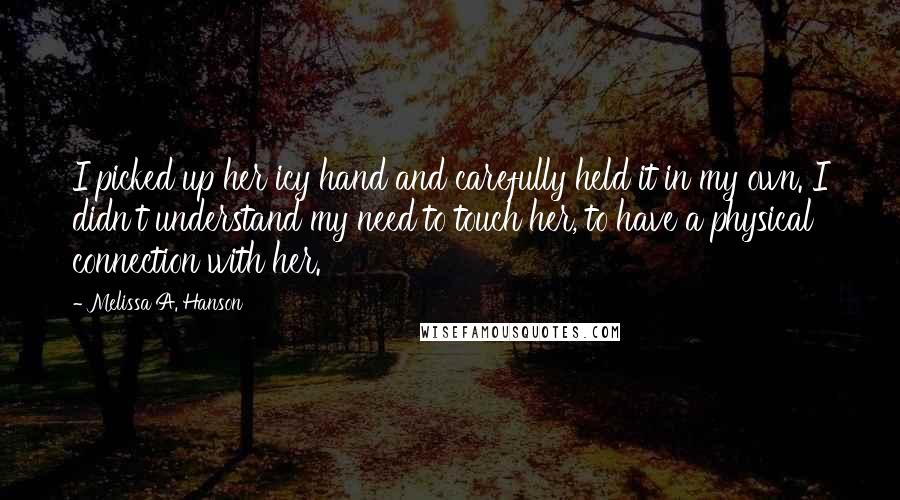 Melissa A. Hanson Quotes: I picked up her icy hand and carefully held it in my own. I didn't understand my need to touch her, to have a physical connection with her.