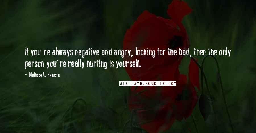 Melissa A. Hanson Quotes: If you're always negative and angry, looking for the bad, then the only person you're really hurting is yourself.