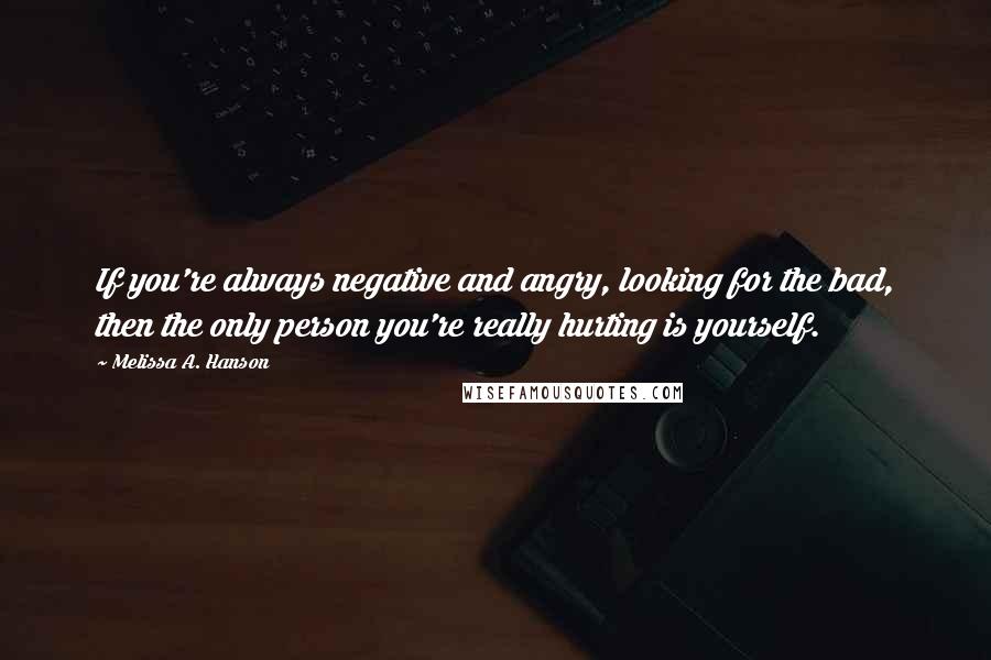 Melissa A. Hanson Quotes: If you're always negative and angry, looking for the bad, then the only person you're really hurting is yourself.