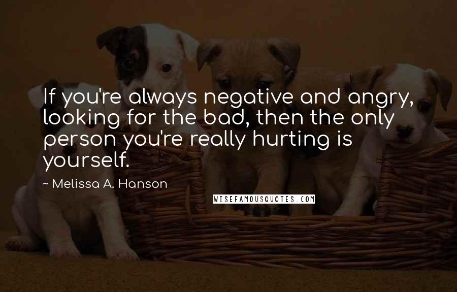 Melissa A. Hanson Quotes: If you're always negative and angry, looking for the bad, then the only person you're really hurting is yourself.