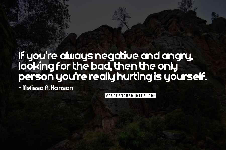 Melissa A. Hanson Quotes: If you're always negative and angry, looking for the bad, then the only person you're really hurting is yourself.