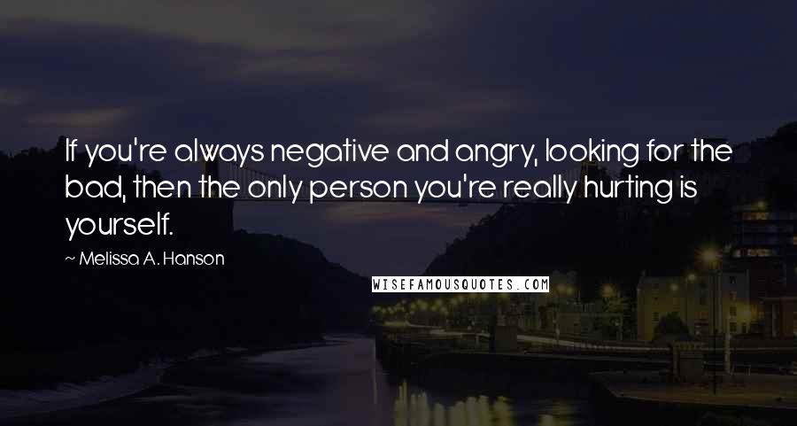 Melissa A. Hanson Quotes: If you're always negative and angry, looking for the bad, then the only person you're really hurting is yourself.