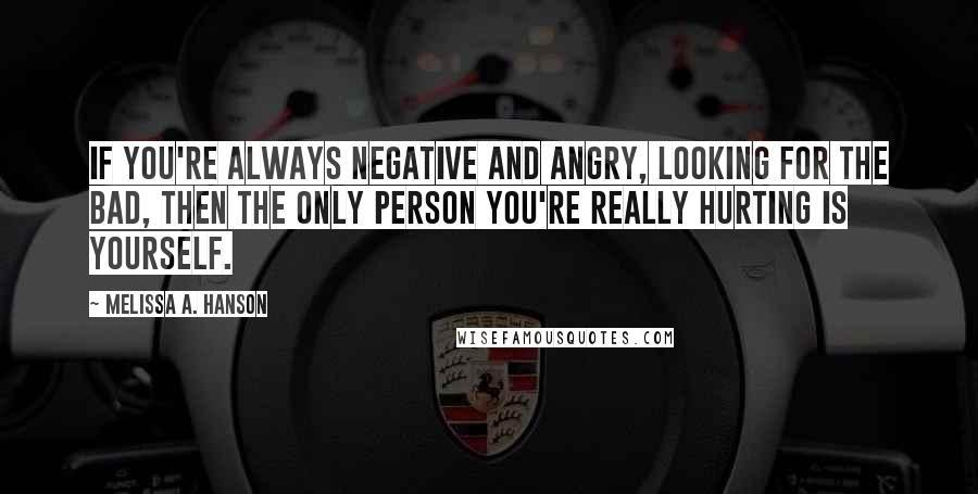 Melissa A. Hanson Quotes: If you're always negative and angry, looking for the bad, then the only person you're really hurting is yourself.