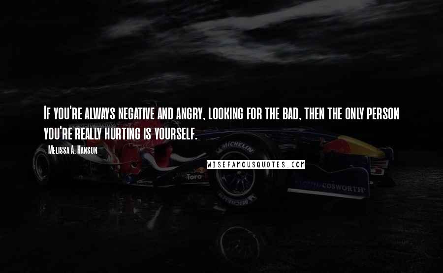 Melissa A. Hanson Quotes: If you're always negative and angry, looking for the bad, then the only person you're really hurting is yourself.