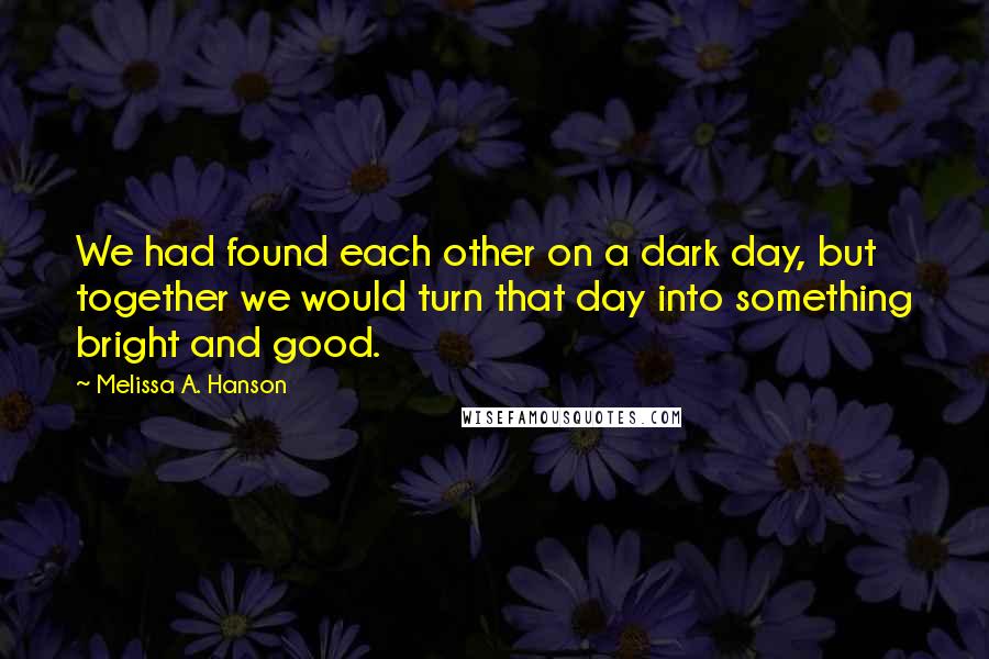 Melissa A. Hanson Quotes: We had found each other on a dark day, but together we would turn that day into something bright and good.