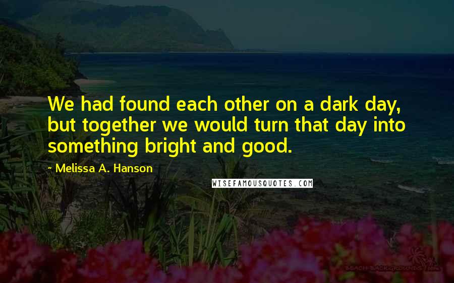 Melissa A. Hanson Quotes: We had found each other on a dark day, but together we would turn that day into something bright and good.