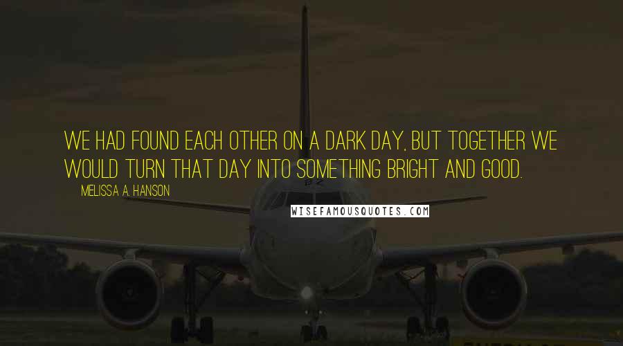 Melissa A. Hanson Quotes: We had found each other on a dark day, but together we would turn that day into something bright and good.