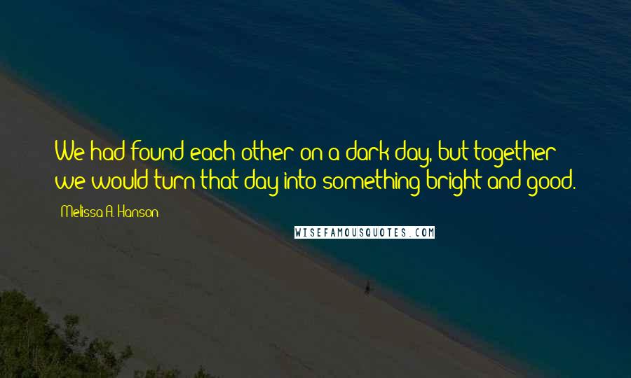 Melissa A. Hanson Quotes: We had found each other on a dark day, but together we would turn that day into something bright and good.