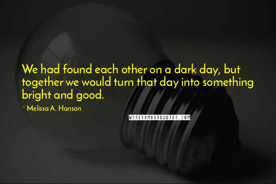 Melissa A. Hanson Quotes: We had found each other on a dark day, but together we would turn that day into something bright and good.