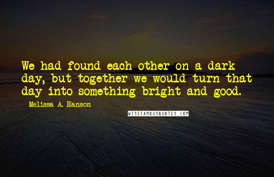 Melissa A. Hanson Quotes: We had found each other on a dark day, but together we would turn that day into something bright and good.