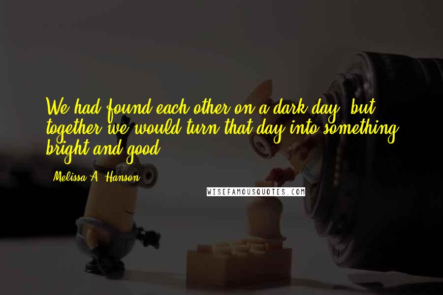 Melissa A. Hanson Quotes: We had found each other on a dark day, but together we would turn that day into something bright and good.