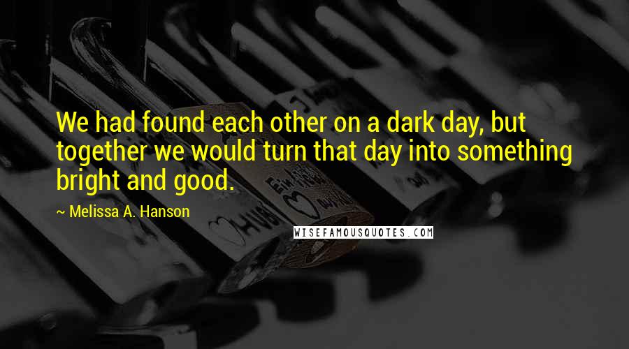 Melissa A. Hanson Quotes: We had found each other on a dark day, but together we would turn that day into something bright and good.