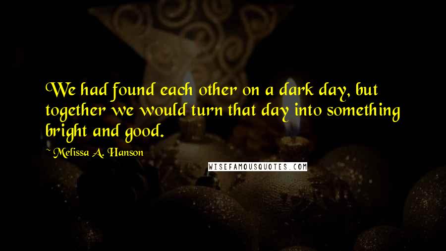 Melissa A. Hanson Quotes: We had found each other on a dark day, but together we would turn that day into something bright and good.