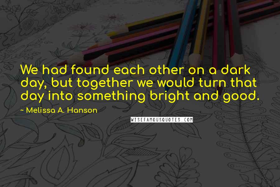 Melissa A. Hanson Quotes: We had found each other on a dark day, but together we would turn that day into something bright and good.