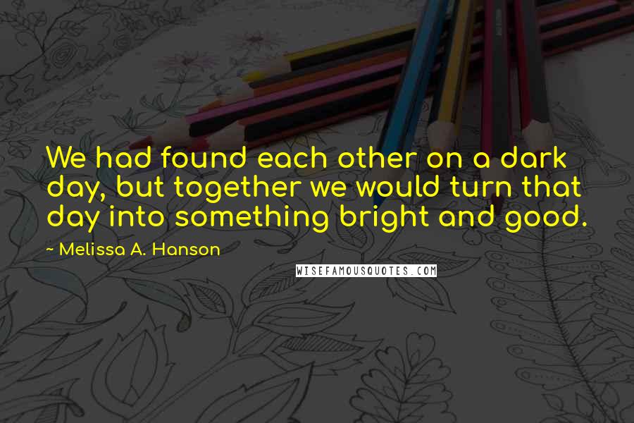 Melissa A. Hanson Quotes: We had found each other on a dark day, but together we would turn that day into something bright and good.