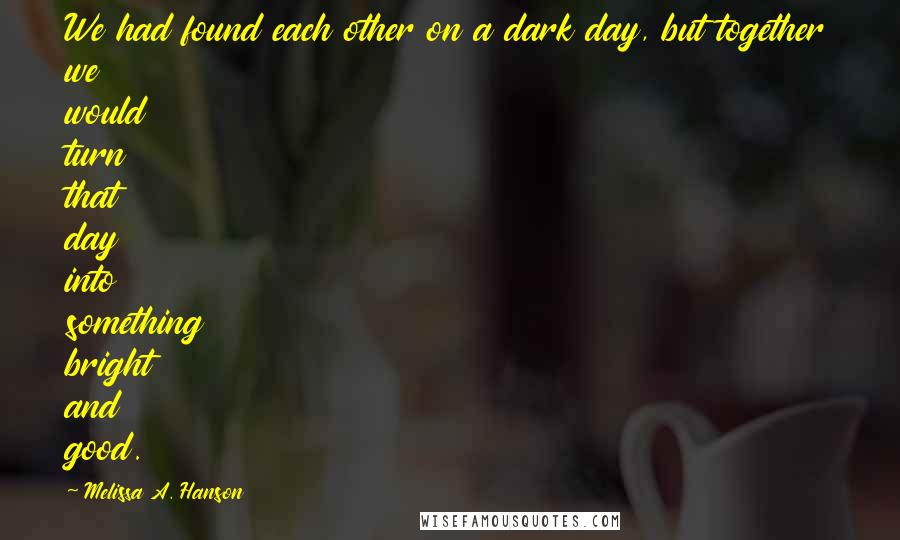 Melissa A. Hanson Quotes: We had found each other on a dark day, but together we would turn that day into something bright and good.