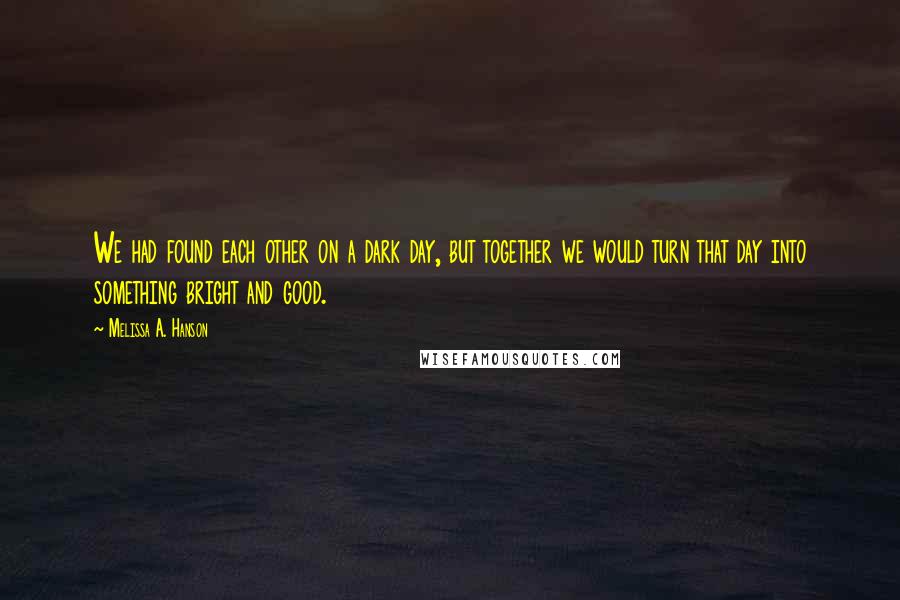 Melissa A. Hanson Quotes: We had found each other on a dark day, but together we would turn that day into something bright and good.