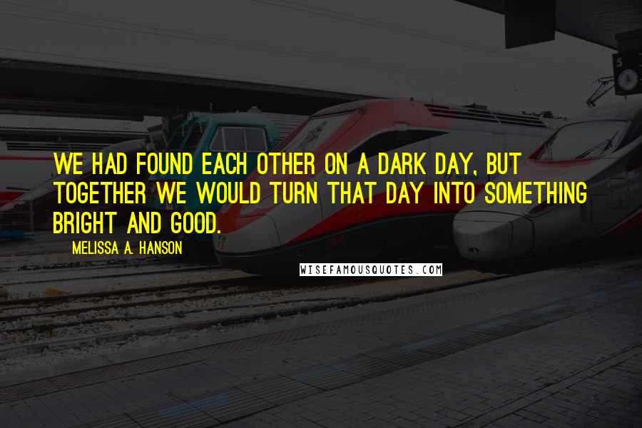 Melissa A. Hanson Quotes: We had found each other on a dark day, but together we would turn that day into something bright and good.