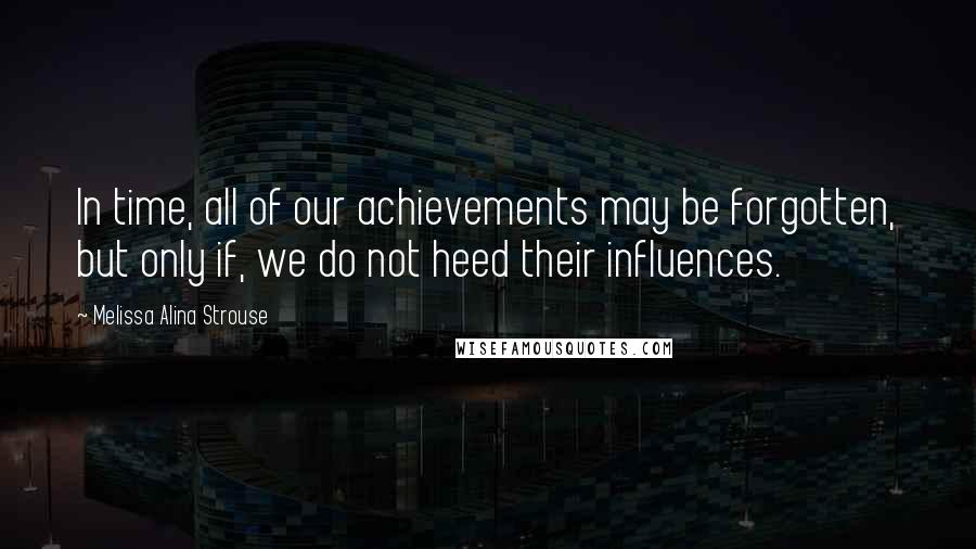 Melissa Alina Strouse Quotes: In time, all of our achievements may be forgotten, but only if, we do not heed their influences.