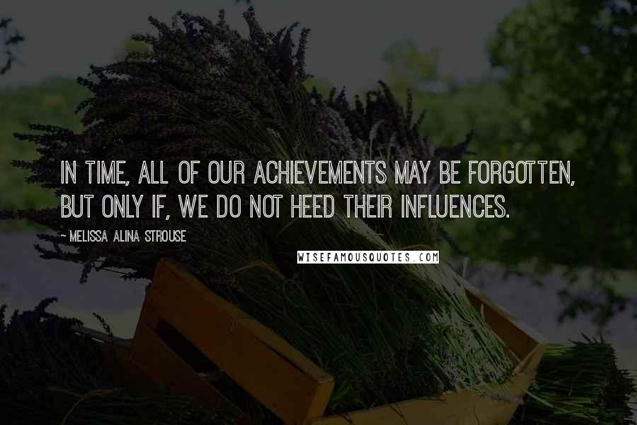 Melissa Alina Strouse Quotes: In time, all of our achievements may be forgotten, but only if, we do not heed their influences.