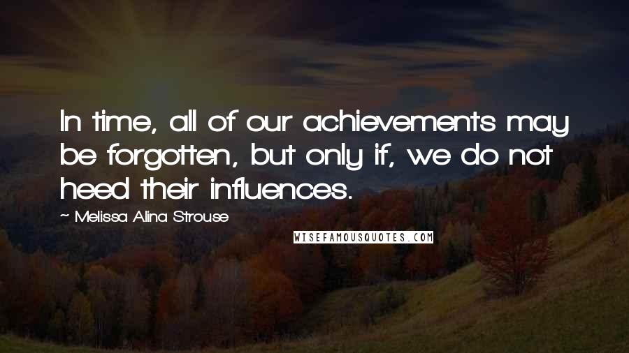 Melissa Alina Strouse Quotes: In time, all of our achievements may be forgotten, but only if, we do not heed their influences.